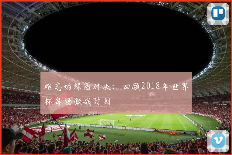 难忘的绿茵对决：回顾2018年世界杯每场激战时刻