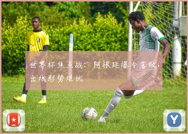 世界杯焦点战：阿根廷爆冷落败，出线形势堪忧