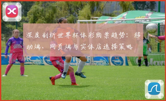 深度剖析世界杯体彩购票趋势：移动端、网页端与实体店选择策略