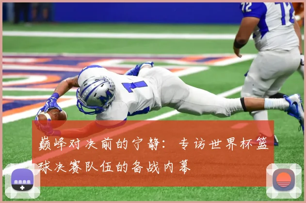巅峰对决前的宁静：专访世界杯篮球决赛队伍的备战内幕