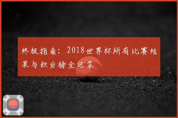 终极指南:2018世界杯所有比赛结果与积分榜全记录