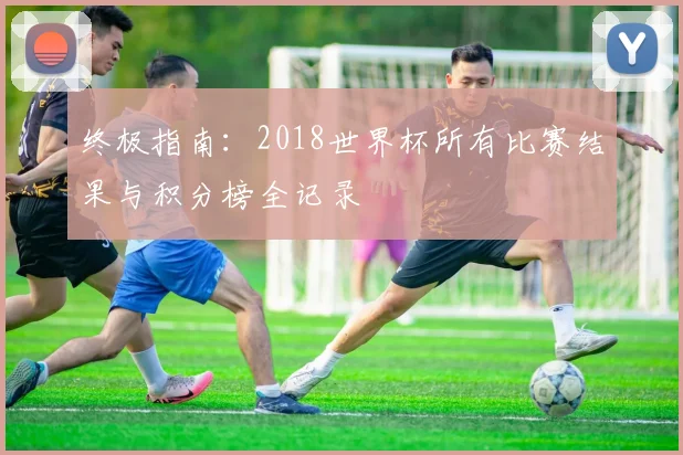 终极指南:2018世界杯所有比赛结果与积分榜全记录